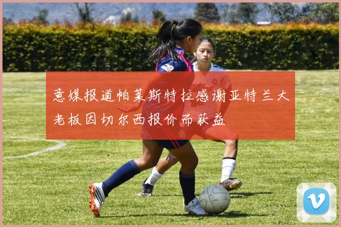 意媒报道帕莱斯特拉感谢亚特兰大老板因切尔西报价而获益