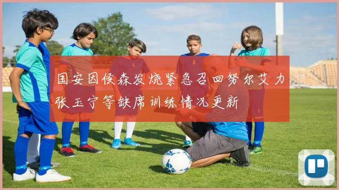 国安因侯森发烧紧急召回努尔艾力张玉宁等缺席训练情况更新