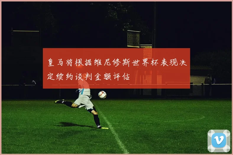 皇马将根据维尼修斯世界杯表现决定续约谈判金额评估