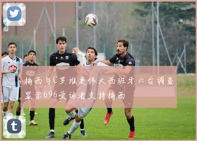 梅西与C罗谁更伟大西班牙六台调查显示696受访者支持梅西