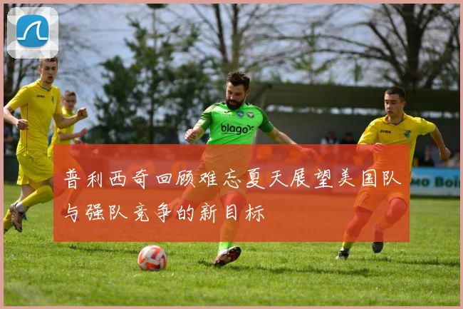 普利西奇回顾难忘夏天展望美国队与强队竞争的新目标