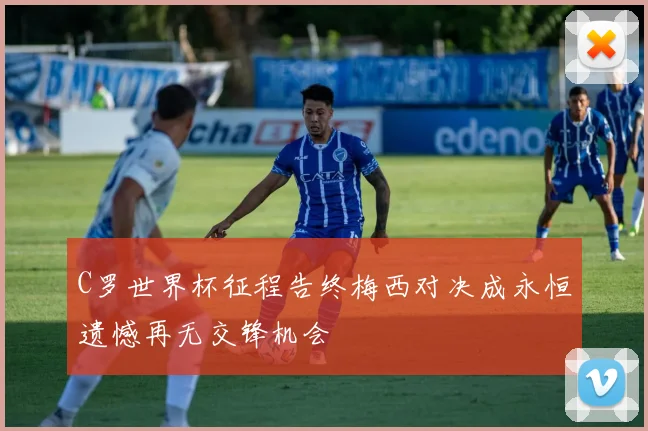 C罗世界杯征程告终梅西对决成永恒遗憾再无交锋机会