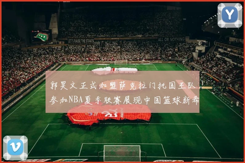 郭昊文正式加盟萨克拉门托国王队参加NBA夏季联赛展现中国篮球新希望