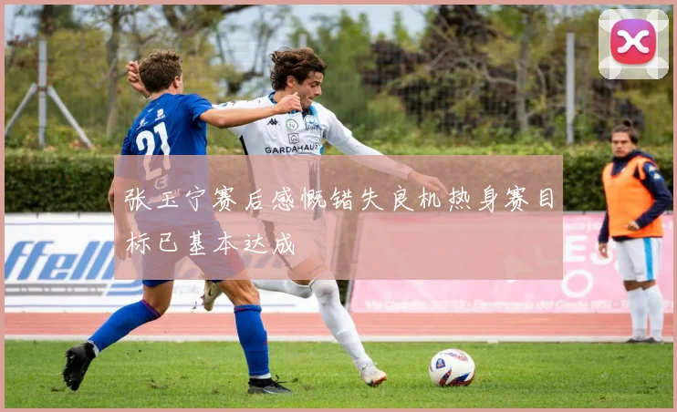 张玉宁赛后感慨错失良机热身赛目标已基本达成