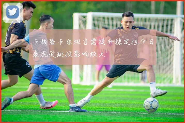 卡梅隆卡尔坦言需提升稳定性今日表现受跳投影响较大