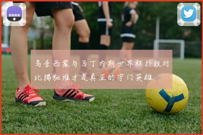 乌奈西蒙与马丁内斯世界杯扑救对比揭秘谁才是真正的守门英雄
