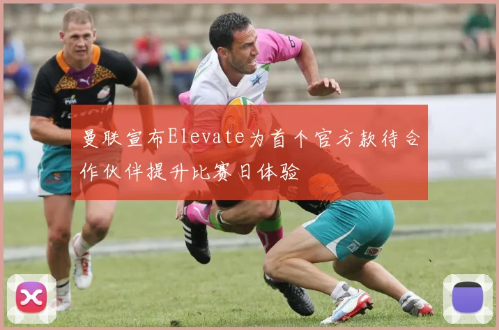 曼联宣布Elevate为首个官方款待合作伙伴提升比赛日体验