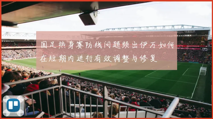 国足热身赛防线问题频出伊万如何在短期内进行有效调整与修复